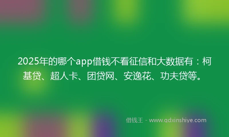 2025年的哪个app借钱不看征信和大数据有：柯基贷、超人卡、团贷网、安逸花、功夫贷等。