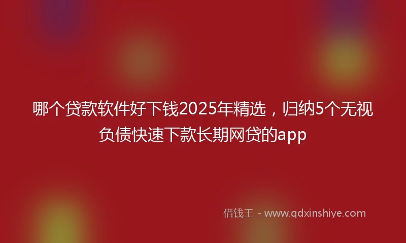 哪个贷款软件好下钱2025年精选，归纳5个无视负债快速下款长期网贷的app