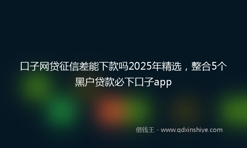 口子网贷征信差能下款吗2025年精选，整合5个黑户贷款必下口子app