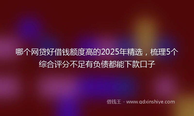 哪个网贷好借钱额度高的2025年精选，梳理5个综合评分不足有负债都能下款口子
