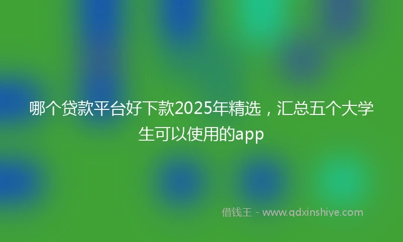 哪个贷款平台好下款2025年精选，汇总五个大学生可以使用的app