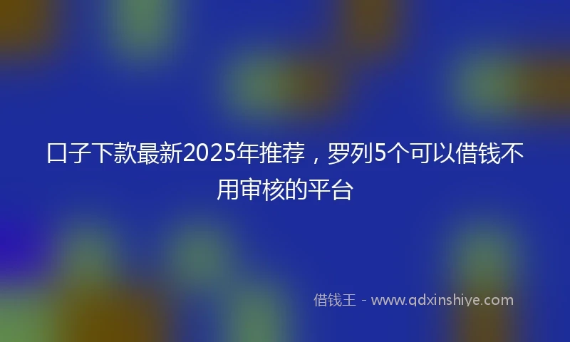 口子下款最新2025年推荐，罗列5个可以借钱不用审核的平台