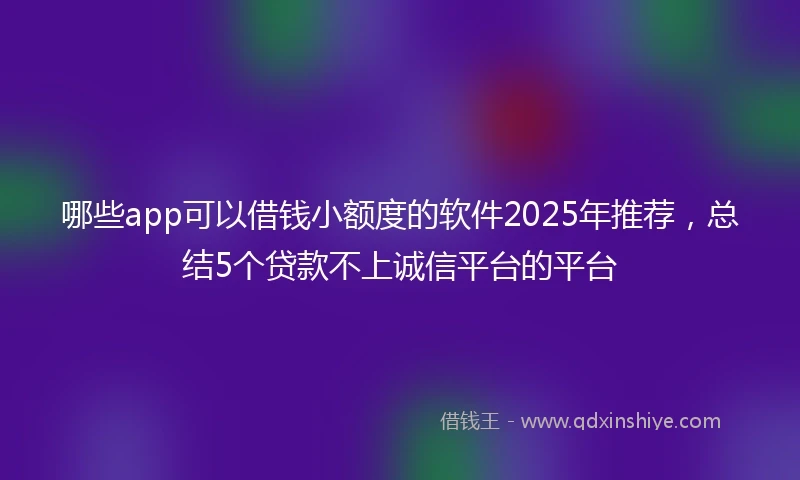 哪些app可以借钱小额度的软件2025年推荐，总结5个贷款不上诚信平台的平台
