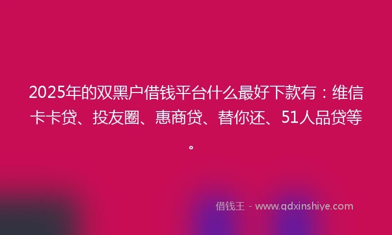 2025年的双黑户借钱平台什么最好下款有：维信卡卡贷、投友圈、惠商贷、替你还、51人品贷等。