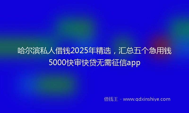 哈尔滨私人借钱2025年精选，汇总五个急用钱5000快审快贷无需征信app