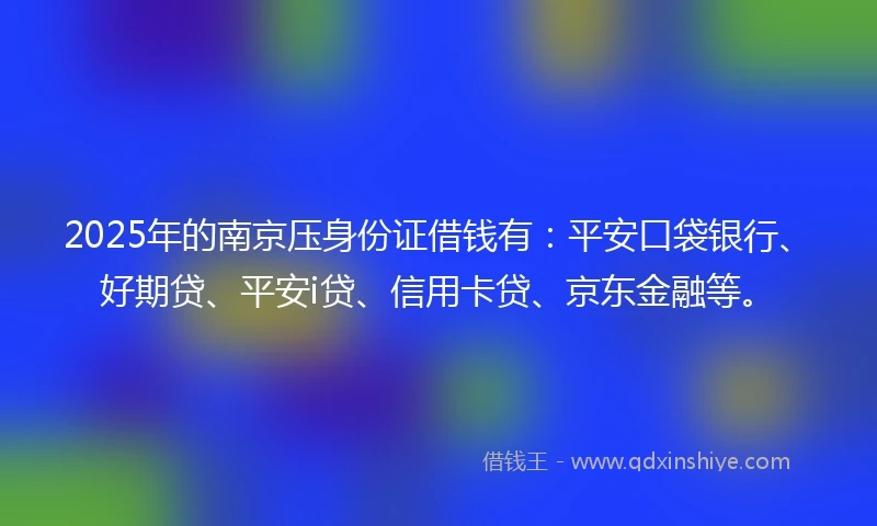 2025年的南京压身份证借钱有：平安口袋银行、好期贷、平安i贷、信用卡贷、京东金融等。