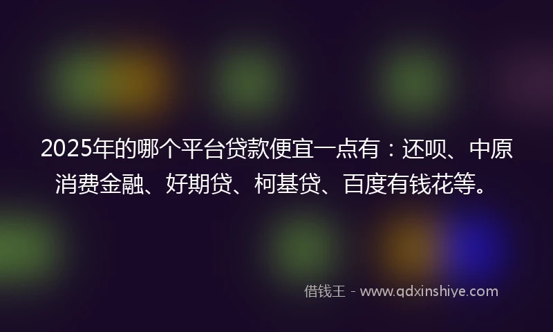 2025年的哪个平台贷款便宜一点有：还呗、中原消费金融、好期贷、柯基贷、百度有钱花等。