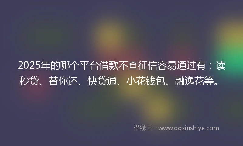 2025年的哪个平台借款不查征信容易通过有：读秒贷、替你还、快贷通、小花钱包、融逸花等。