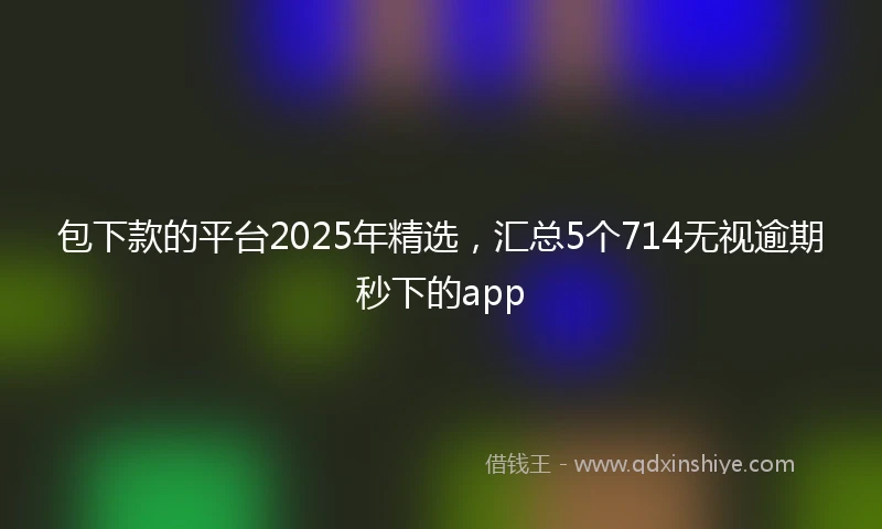 包下款的平台2025年精选，汇总5个714无视逾期秒下的app