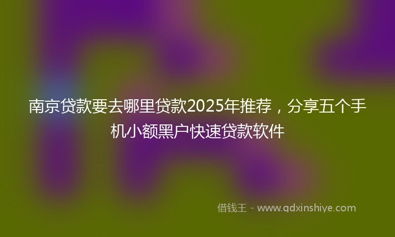 南京贷款要去哪里贷款2025年推荐，分享五个手机小额黑户快速贷款软件
