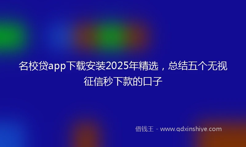 名校贷app下载安装2025年精选，总结五个无视征信秒下款的口子