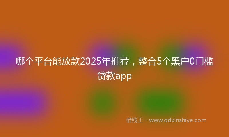 哪个平台能放款2025年推荐，整合5个黑户0门槛贷款app