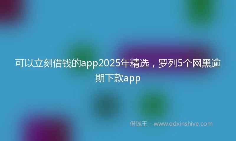 可以立刻借钱的app2025年精选，罗列5个网黑逾期下款app