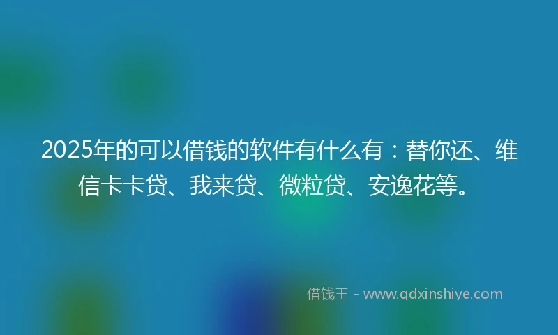 2025年的可以借钱的软件有什么有：替你还、维信卡卡贷、我来贷、微粒贷、安逸花等。