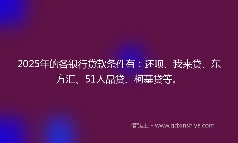 2025年的各银行贷款条件有：还呗、我来贷、东方汇、51人品贷、柯基贷等。