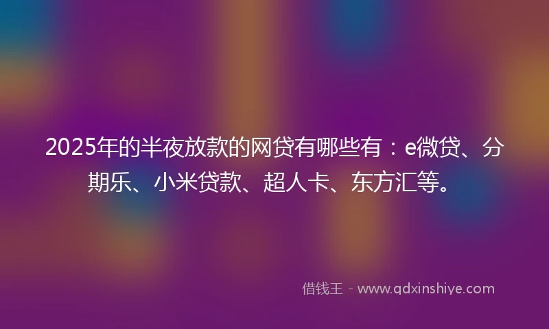 2025年的半夜放款的网贷有哪些有：e微贷、分期乐、小米贷款、超人卡、东方汇等。