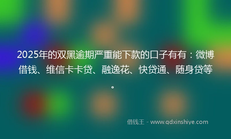 2025年的双黑逾期严重能下款的口子有有：微博借钱、维信卡卡贷、融逸花、快贷通、随身贷等。