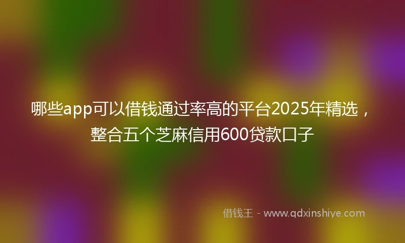 哪些app可以借钱通过率高的平台2025年精选，整合五个芝麻信用600贷款口子