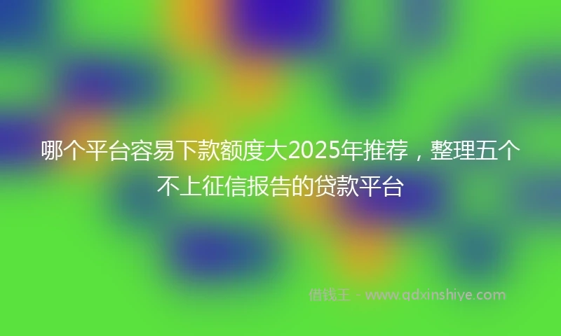 哪个平台容易下款额度大2025年推荐，整理五个不上征信报告的贷款平台