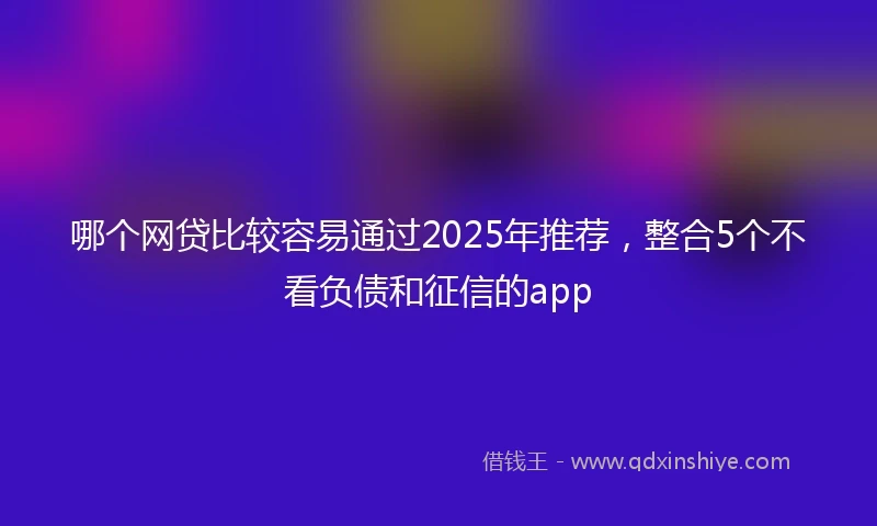 哪个网贷比较容易通过2025年推荐，整合5个不看负债和征信的app