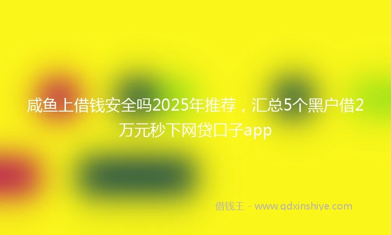 咸鱼上借钱安全吗2025年推荐，汇总5个黑户借2万元秒下网贷口子app