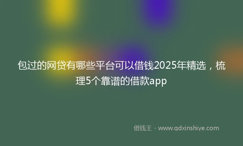 包过的网贷有哪些平台可以借钱2025年精选，梳理5个靠谱的借款app