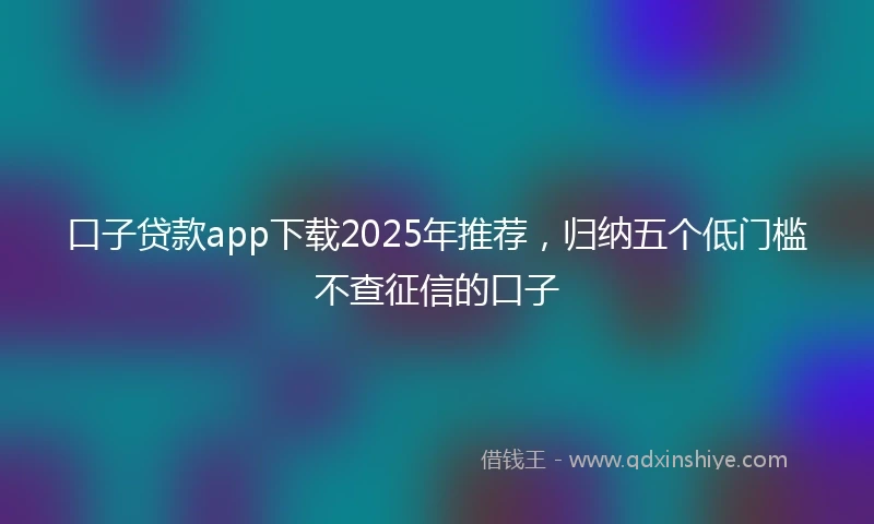 口子贷款app下载2025年推荐，归纳五个低门槛不查征信的口子