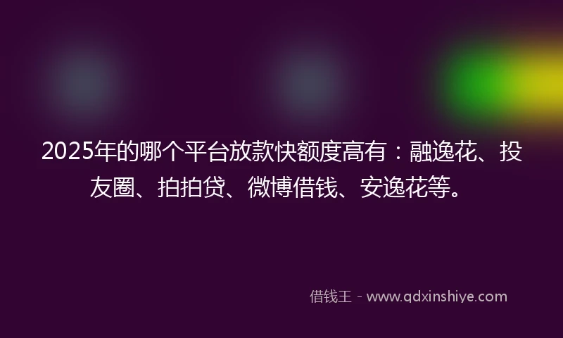 2025年的哪个平台放款快额度高有：融逸花、投友圈、拍拍贷、微博借钱、安逸花等。