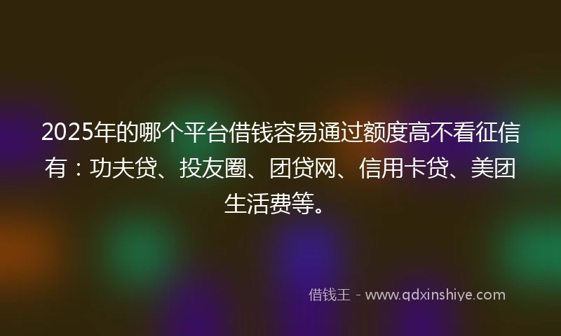 2025年的哪个平台借钱容易通过额度高不看征信有：功夫贷、投友圈、团贷网、信用卡贷、美团生活费等。