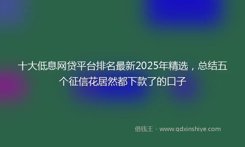 十大低息网贷平台排名最新2025年精选，总结五个征信花居然都下款了的口子