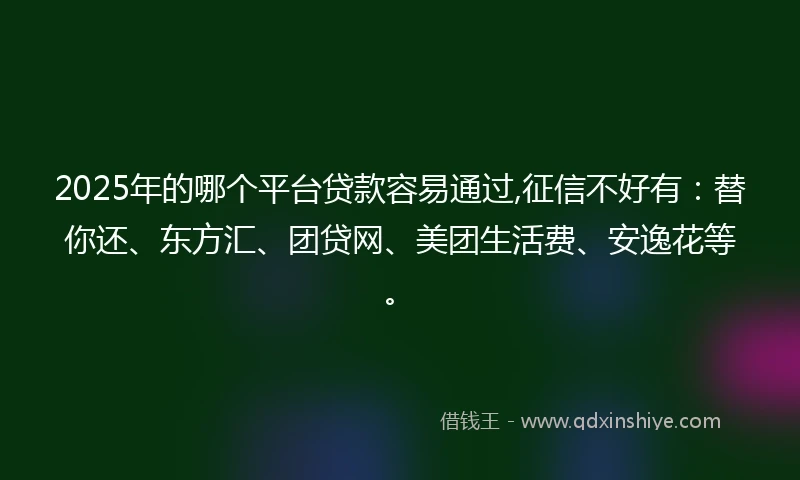 2025年的哪个平台贷款容易通过,征信不好有：替你还、东方汇、团贷网、美团生活费、安逸花等。