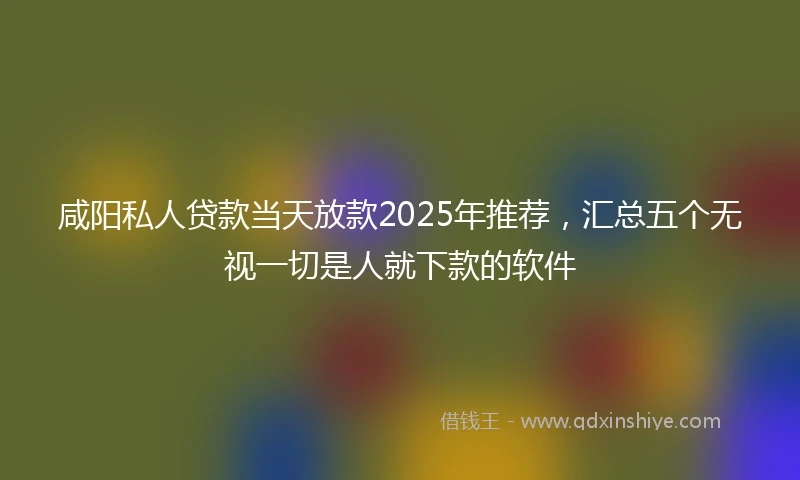 咸阳私人贷款当天放款2025年推荐，汇总五个无视一切是人就下款的软件