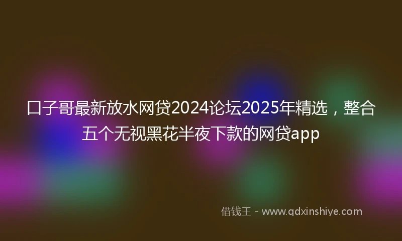 口子哥最新放水网贷2024论坛2025年精选，整合五个无视黑花半夜下款的网贷app