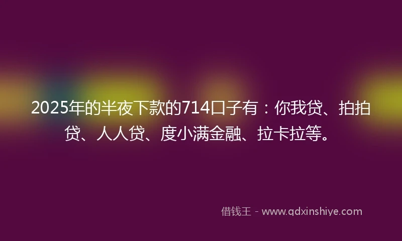 2025年的半夜下款的714口子有：你我贷、拍拍贷、人人贷、度小满金融、拉卡拉等。