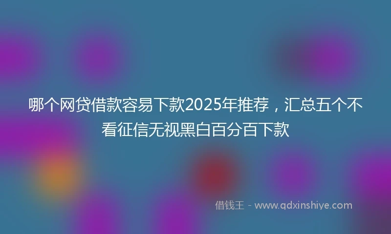 哪个网贷借款容易下款2025年推荐，汇总五个不看征信无视黑白百分百下款