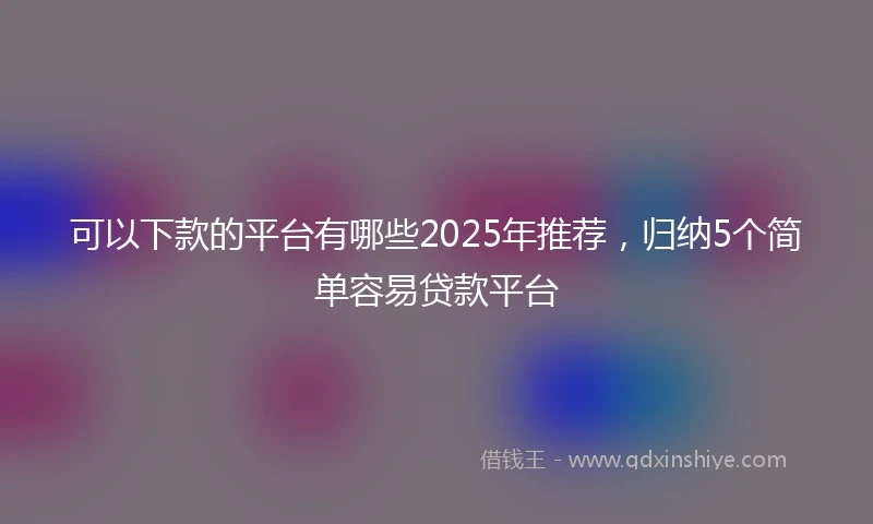 可以下款的平台有哪些2025年推荐，归纳5个简单容易贷款平台