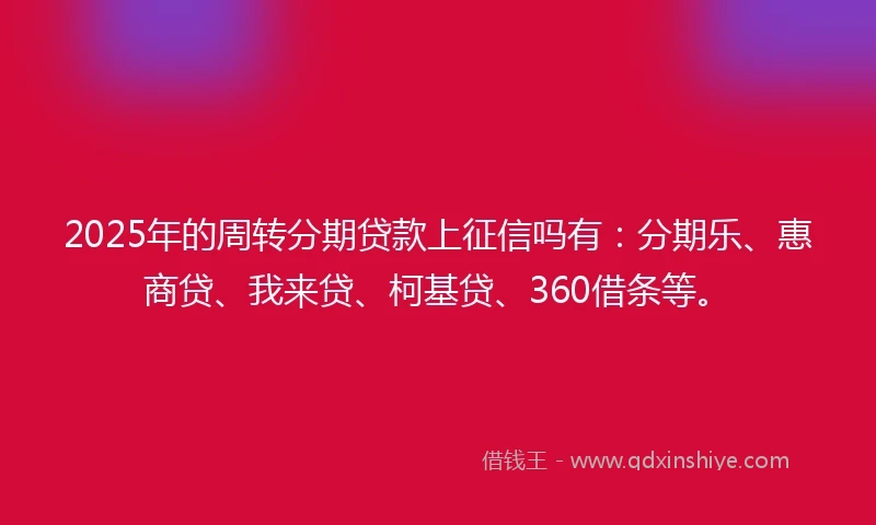 2025年的周转分期贷款上征信吗有：分期乐、惠商贷、我来贷、柯基贷、360借条等。