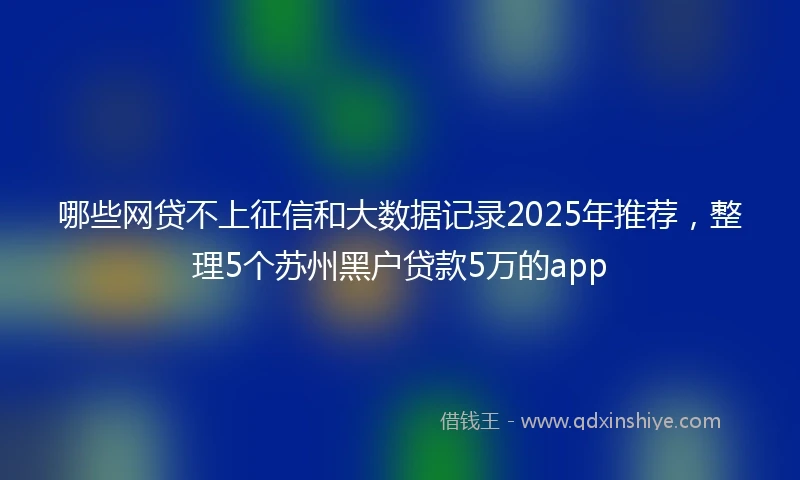 哪些网贷不上征信和大数据记录2025年推荐,整理5个苏州黑户贷款5万的app
