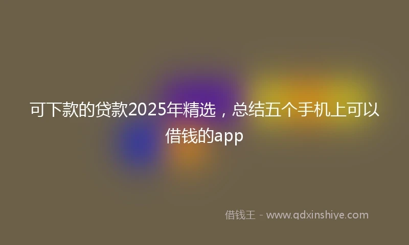 可下款的贷款2025年精选,总结五个手机上可以借钱的app
