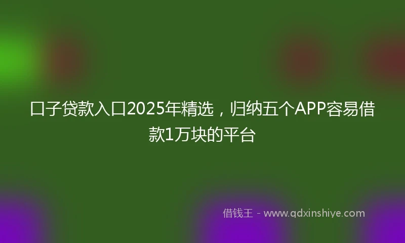 口子贷款入口2025年精选，归纳五个APP容易借款1万块的平台