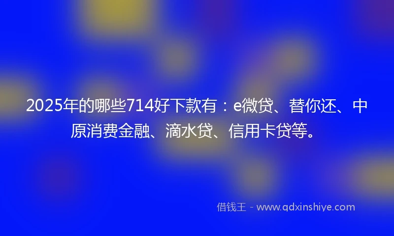 2025年的哪些714好下款有：e微贷、替你还、中原消费金融、滴水贷、信用卡贷等。