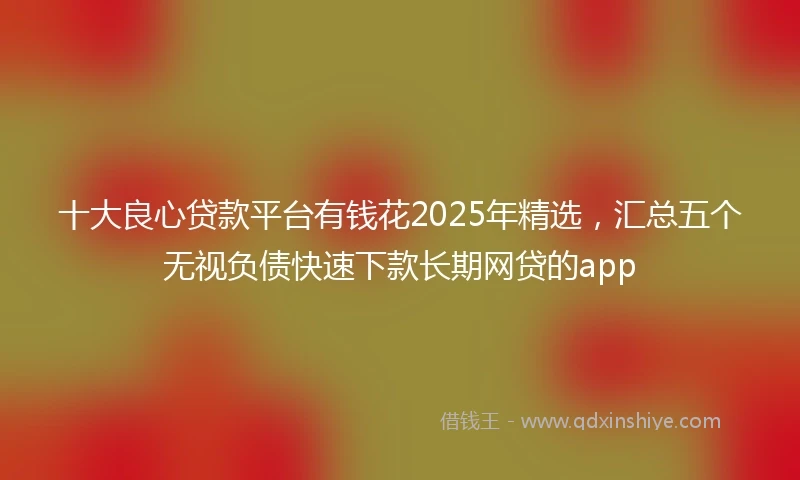 十大良心贷款平台有钱花2025年精选，汇总五个无视负债快速下款长期网贷的app