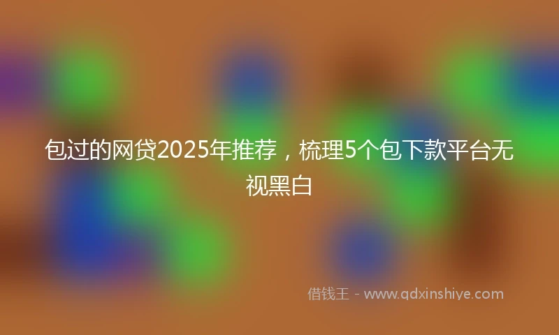 包过的网贷2025年推荐，梳理5个包下款平台无视黑白