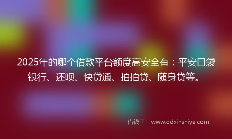 2025年的哪个借款平台额度高安全有：平安口袋银行、还呗、快贷通、拍拍贷、随身贷等。