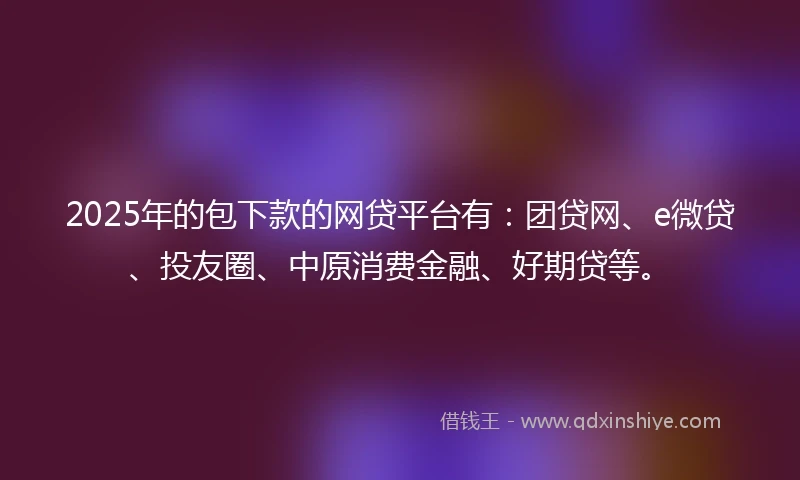 2025年的包下款的网贷平台有：团贷网、e微贷、投友圈、中原消费金融、好期贷等。