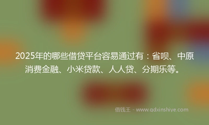 2025年的哪些借贷平台容易通过有：省呗、中原消费金融、小米贷款、人人贷、分期乐等。