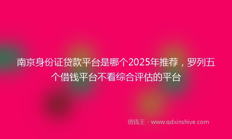 南京身份证贷款平台是哪个2025年推荐，罗列五个借钱平台不看综合评估的平台