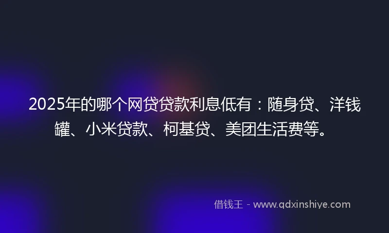 2025年的哪个网贷贷款利息低有：随身贷、洋钱罐、小米贷款、柯基贷、美团生活费等。