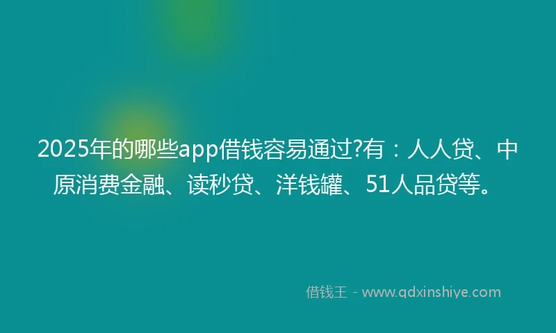 2025年的哪些app借钱容易通过?有：人人贷、中原消费金融、读秒贷、洋钱罐、51人品贷等。
