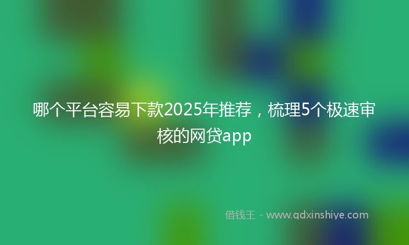 哪个平台容易下款2025年推荐，梳理5个极速审核的网贷app